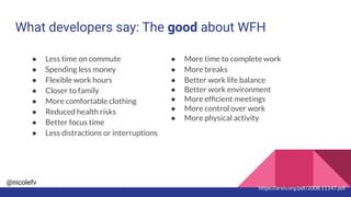 @nicolefv
What developers say: The good about WFH
● Less time on commute
● Spending less money
● Flexible work hours
● Closer to family
● More comfortable clothing
● Reduced health risks
● Better focus time
● Less distractions or interruptions
● More time to complete work
● More breaks
● Better work life balance
● Better work environment
● More efﬁcient meetings
● More control over work
● More physical activity
https://arxiv.org/pdf/2008.11147.pdf
 