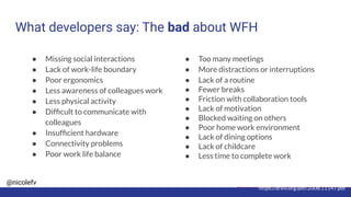 @nicolefv
What developers say: The bad about WFH
https://arxiv.org/pdf/2008.11147.pdf
● Missing social interactions
● Lack of work-life boundary
● Poor ergonomics
● Less awareness of colleagues work
● Less physical activity
● Difﬁcult to communicate with
colleagues
● Insufﬁcient hardware
● Connectivity problems
● Poor work life balance
● Too many meetings
● More distractions or interruptions
● Lack of a routine
● Fewer breaks
● Friction with collaboration tools
● Lack of motivation
● Blocked waiting on others
● Poor home work environment
● Lack of dining options
● Lack of childcare
● Less time to complete work
 