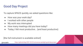 @nicolefv
Good Day Project
To capture SPACE quickly, we asked questions like:
● How was your work day?
● I worked with other people
● My work was interrupted
● How many meetings did you have today?
● Today, I felt most productive… (and least productive)
[the full instrument is available online!]
https://github.blog/2021-05-25-octoverse-spotlight-good-day-project
/
 