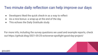 @nicolefv
Two minute daily reﬂection can help improve our days
● Developers liked the quick check-in as a way to reﬂect
● As a nice bonus: a wrap-up at the end of the day
● This echoes the Daily Gratitude study
For more info, including the survey questions we used and example reports, check
out https://github.blog/2021-05-25-octoverse-spotlight-good-day-project/
 
