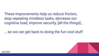 @nicolefv
These improvements help us reduce friction,
stop repeating mindless tasks, decrease our
cognitive load, improve security, [all the things]…
… so we can get back to doing the fun cool stuff
 