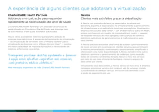 A experiência de alguns clientes que adotaram a virtualização
CharterCARE Health Partners
Adotando a virtualização para responder
rapidamente às necessidades do setor de saúde
O CharterCARE Health Partners é um prestador de serviços de
saúde situado em Providence, Ilha de Rhode, que emprega mais
de 500 médicos e tem quase 600 leitos autorizados.
Houve vários acionadores externos que levaram à adoção de
sistemas mais eletrônicos. A expansão da implantação da virtualização
— da virtualização de servidores com o VMware vSphere® para a
virtualização de desktops com o VMware Horizon View™ — resultou
em maior capacidade de resposta do hospital às necessidades de
médicos, enfermeiros e pacientes.

 onseguimos provisionar desktops rapidamente e fornecer
C
à equipe nossos aplicativos corporativos mais essenciais,
como prontuários médicos eletrônicos.”
Mike Marseglia, engenheiro de rede, CharterCARE Health Partners

Nexica
Clientes mais satisfeitos graças à virtualização
A Nexica, um prestador de serviços gerenciados, localizado em
Barcelona, Espanha, é especializada no armazenamento e gerenciamento
de infraestruturas e em aplicativos essenciais aos negócios. Atualmente a
empresa executa dois data centers — um em Barcelona e outro em Madri,
ambos com base em um modelo de computação em nuvem — capazes
de hospedar serviços de valor agregado, como portais de comércio
eletrônico, aplicativos de gerenciamento e e-mail corporativo, para
seus clientes.
A Nexica precisava encontrar uma forma de acelerar o provisionamento
de novos serviços em nuvem para os clientes; serviços que permitissem
a máxima personalização, mantivessem o gerenciamento simplificado e
oferecessem uma maior disponibilidade. A Nexica também tinha outros
objetivos: aprimorar o gerenciamento de mudanças, como reversão,
testes de conceito e ambientes de teste; reduzir o TCO dos serviços
por meio do uso mais eficiente de hardware e reduzir o espaço do
data center por cliente.
Virtualizando seus data centers, a Nexica tornou-se mais ativa. A empresa
conseguiu provisionar serviços em horas em vez de semanas, criando
a possibilidade de oferecer serviços em nuvem sob demanda e com
a opção de pagamento por uso.

 