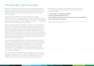 Introdução (continuação)
Expandir a implantação da virtualização proporciona flexibilidade para
adicionar e alocar rapidamente os recursos de TI necessários. Com um
portfólio expandido de ferramentas de virtualização e tecnologias, você
pode implantar e dimensionar aplicativos e serviços de modo muito
mais fácil e rápido.
E por último, as demandas de TI estão mudando. Os usuários
querem políticas para o modelo «traga o seu próprio dispositivo» (BYOD,
bring-your-own-device); e é frequente que os call centers exijam desktops
adicionais para acompanhar as necessidades dos negócios. A virtualização
de desktops atende a essas e outras questões.
Segundo a maioria dos nossos clientes, a economia é um dos principais
benefícios da virtualização. Além disso, os clientes perceberam que a
melhoria na utilização de servidores e no gerenciamento de aplicativos
pode reduzir o tempo que as equipes dedicam ao gerenciamento da TI.
Com a expansão da virtualização, vimos clientes ampliarem o retorno
sobre o investimento, e isso mesmo quando era o momento de atualizar o
hardware físico. Na verdade, mais da metade das empresas com limitações
de recursos citam a virtualização de servidores como uma prioridade da
infraestrutura de hardware, devido à capacidade de gerenciamento, aos
custos mais baixos e à eficiência.3
As empresas com limitações de recursos ou de orçamento reduzirão o
CapEx — consolidando servidores — e o OpEx, minimizando os requisitos
de manutenção, alimentação e refrigeração. Mas a economia geral não
é tão significativa para as grandes empresas, pela simples questão
de tamanho. Empresas menores, com menos recursos e ativos de TI,
podem eliminar a necessidade de um grande número de servidores —
uma fórmula econômica diferente em comparação aos ambientes de TI
com dimensão corporativa.
Em vez de desejar uma economia adicional resultante da virtualização,
você deve — além de solucionar o evento imediato que o faz considerar
a adoção da virtualização — considerar os benefícios menores ou
indiretos resultantes da expansão da implantação da virtualização.

Provavelmente, ao estender a virtualização no seu ambiente de
TI, você observará a acentuação de um ou mais destes quatro
principais benefícios:
1.	 Continuidade de negócios aprimorada
2.	Gerenciamento simplificado de TI
3.	Capacidade de realocar recursos de TI para fins mais estratégicos
4.	Maior capacidade de resposta
	Demand Insights: The SMB Hardware Infrastructure Market (Informações sobre demanda: o mercado da infraestrutura
de hardware para PMEs), Forrester, abril de 2011.

3

 