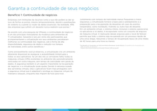 Garanta a continuidade de seus negócios
Benefício 1: Continuidade de negócios
Empresas com limitações de recursos como a sua não podem se dar ao
luxo de fechar as portas, mesmo temporariamente, devido a paralisações
do sistema ou a perda ou roubo de dados essenciais. Na realidade, 49%
das empresas que sofrem um desastre nunca reabrem suas portas.4
De acordo com uma pesquisa da VMware, a continuidade de negócios
é um dos principais motivadores da mudança para ambientes de
TI virtualizados. Sessenta e seis por cento dos participantes que
já implementaram a virtualização em seus ambientes perceberam
melhorias na continuidade dos negócios, sob a forma de alta
disponibilidade, segurança de dados e redução nos tempos
de inatividade, entre outros benefícios.4
Como provavelmente você já observou, a virtualização cria um ambiente
altamente disponível ao assegurar a acessibilidade ininterrupta a
todos os seus aplicativos. Se um dos nós ou servidores falha, todas as
máquinas virtuais (VMs) existentes no ambiente são automaticamente
reiniciadas em outra máquina, sem tempo de inatividade nem perda de
dados. A segurança também é um aspecto importante na recuperação
de negócios, e a virtualização pode ajudar. Devido à natureza isolada
dos servidores virtuais, sites e aplicativos ficam mais protegidos com
a segurança virtual que é adaptável e protege as máquinas virtuais de
malware e ataques, enquanto elas migram de host para host.

Juntamente com tempos de inatividade menos frequentes e maior
segurança, a virtualização fornece a base para o planejamento e a
preparação para a recuperação de desastres em caso de eventos
inesperados, como inundação, incêndio ou outro tipo de desastre.
Em um ambiente virtual, o sistema inteiro, inclusive o sistema operacional,
os aplicativos e os dados, é encapsulado como um conjunto de arquivos
de máquina virtual. A replicação desses arquivos para o local de failover
permite que todo o sistema seja recuperado em um processo rápido de
uma única etapa, reduzindo o tempo de recuperação típico de uma média
de 40 horas para uma hora ou menos.
4

	
The Benefits of Virtualization for Small and Medium Businesses: Survey Results (Os benefícios da virtualização para
SMBs: resultados da pesquisa).
VMware. http://www.vmware.com/files/pdf/VMware-SMB-Survey.pdf.

 