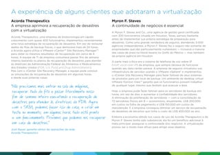 A experiência de alguns clientes que adotaram a virtualização
Acorda Therapeutics
A empresa aprimora a recuperação de desastres
com a virtualização
Acorda Therapeutics, uma empresa de biotecnologia em rápido
crescimento com quase 400 funcionários, implementou recentemente
uma nova estratégia de recuperação de desastres. Em vez de restaurar
dados de fitas de backup físicas, o que demorava mais de 24 horas,
a Acorda agora utiliza o VMware vCenter™ Site Recovery Manager™
para obter os mesmos resultados de recuperação em cerca de 4
horas. A equipe de TI da empresa costumava passar fins de semana
inteiros testando os planos de recuperação de desastres para atender
às diretrizes da Administração Federal de Alimentos e Medicamentos
dos Estados Unidos (FDA, U.S. Food and Drug Administration).
Mas com o vCenter Site Recovery Manager, a equipe pode concluir
as simulações da recuperação de desastres em algumas horas,
e desde suas próprias casas.

 ão precisamos mais entrar na sala de máquinas,
N
recuperar tudo da fita e passar literalmente nosso
fim de semana inteiro executando a recuperação de
desastres para atender às diretrizes da FDA. Agora
com o SRM, podemos fazer isso de casa, e criar um
teste no momento; em algumas horas tudo está pronto
e em funcionamento. Provamos que podemos nos recuperar
em caso de desastres.
Josh Bauer, gerente-sênior de operações de rede,
Acorda Therapeutics

Myron F. Steves
A continuidade de negócios é essencial
A Myron F. Steves and Co., uma agência de gestão geral certificada
com 200 funcionários situada em Houston, Texas, pensou bastante
antes de implementar sua própria estratégia de preparação para
desastres. Como uma grande vendedora de seguros, atendendo 3.000
agências independentes, a Myron F. Steves faz o seguro não somente de
propriedades que são particularmente vulneráveis — inclusive a maioria
das casas de praia no litoral texano no Golfo do México — mas também
da própria agência em Houston.
A parte mais crítica era o sistema de telefonia de voz sobre IP
(VoIP, voice-over-IP) da empresa, que sempre deixava de funcionar
quando seu data center parava. A empresa de seguros virtualizou sua
infraestrutura de servidor usando o VMware vSphere® e implementou
o vCenter Site Recovery Manager para fazer failover de seus sistemas
de produtos para um local de backup. Um ambiente de desktop virtual
VMware Horizon View™ garante que os funcionários possam trabalhar
de qualquer lugar, mesmo que tenham que evacuar a área.
Hoje, a empresa pode fazer failover para os servidores de backup em
horas, em vez de dias, e aumentar a confiabilidade dos servidores.
A eliminação da proliferação de servidores — com a consolidação de
72 servidores físicos em 8 — economizou, anualmente, US$ 200.000
em custos na folha de pagamento e US$ 150.000 em custos de
manutenção. E a empresa conseguiu eliminar um serviço de recuperação
de desastres de terceiros que tinha o custo de US$ 400.000 ao ano.
Embora a economia obtida nos casos de uso da Acorda Therapeutics e da
Myron F. Steves tenha sido substancial, ela foi um benefício adicional à
meta principal: assegurar a continuidade dos negócios. A virtualização
provou ser o modo mais eficaz para atingir esse objetivo.

 