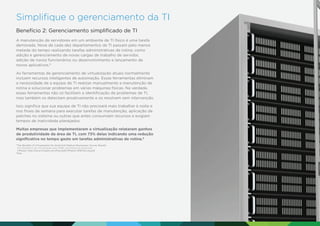 Simpliﬁque o gerenciamento da TI
Benefício 2: Gerenciamento simpliﬁcado de TI
A manutenção de servidores em um ambiente de TI físico é uma tarefa
demorada. Nove de cada dez departamentos de TI passam pelo menos
metade do tempo realizando tarefas administrativas de rotina, como
adição e gerenciamento de novas cargas de trabalho de servidor,
adição de novos funcionários ou desenvolvimento e lançamento de
novos aplicativos.5
As ferramentas de gerenciamento de virtualização atuais normalmente
incluem recursos inteligentes de automação. Essas ferramentas eliminam
a necessidade de a equipe de TI realizar manualmente a manutenção de
rotina e solucionar problemas em várias máquinas físicas. Na verdade,
essas ferramentas não só facilitam a identiﬁcação de problemas de TI,
mas também os detectam proativamente e os resolvem sem intervenção.
Isso signiﬁca que sua equipe de TI não precisará mais trabalhar à noite e
nos ﬁnais de semana para executar tarefas de manutenção, aplicação de
patches no sistema ou outras que antes consumiam recursos e exigiam
tempos de inatividade planejados.
Muitas empresas que implementaram a virtualização relataram ganhos
de produtividade da área de TI, com 73% delas indicando uma redução
signiﬁcativa no tempo gasto em tarefas administrativas de rotina.6
The Beneﬁts of Virtualization for Small and Medium Businesses: Survey Results
(Os benefícios da virtualização para SMBs: resultados da pesquisa).
VMware. http://www.vmware.com/ﬁles/pdf/VMware-SMB-Survey.pdf.
6
Ibid
5

 
