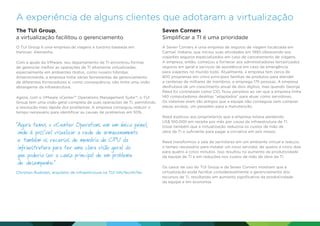 A experiência de alguns clientes que adotaram a virtualização
The TUI Group,
a virtualização facilitou o gerenciamento

Seven Corners
Simplificar a TI é uma prioridade

O TUI Group é uma empresa de viagens e turismo baseada em
Hanover, Alemanha.

A Seven Corners é uma empresa de seguros de viagem localizada em
Carmel, Indiana, que iniciou suas atividades em 1993 oferecendo aos
viajantes seguros especializados em caso de cancelamento de viagens.
A empresa, então, começou a fornecer aos administradores terceirizados
seguros em geral e serviços de assistência em caso de emergência
para viajantes no mundo todo. Atualmente, a empresa tem cerca de
800 programas em cinco principais famílias de produtos para atender
a centenas de milhares de membros, e emprega 175 pessoas. A empresa
desfrutava de um crescimento anual de dois dígitos, mas quando George
Reed foi contratado como CIO, ficou perplexo ao ver que a empresa tinha
140 computadores desktop adaptados para atuar como servidores.
Os sistemas eram tão antigos que a equipe não conseguia nem comprar
peças avulsas, um pesadelo para a manutenção.

Com a ajuda da VMware, seu departamento de TI encontrou formas
de gerenciar melhor as operações de TI altamente virtualizadas,
especialmente em ambientes mistos, como nuvens híbridas.
Anteriormente, a empresa tinha várias ferramentas de gerenciamento
de diferentes fornecedores e, como consequência, não tinha uma visão
abrangente da infraestrutura.
Agora, com o VMware vCenter™ Operations Management Suite™, o TUI
Group tem uma visão geral completa de suas operações de TI, permitindo
a resolução mais rápida dos problemas. A empresa conseguiu reduzir o
tempo necessário para identificar as causas de problemas em 50%.

 gora temos o vCenter Operations em um único painel,
A
onde é possível visualizar a rede de armazenamento
e também os recursos de memória de CPU da
infraestrutura para ter uma clara visão geral do
que poderia ser a causa principal de um problema
de desempenho.
Christian Rudolph, arquiteto de infraestrutura na TUI InfoTecnfoTec

Reed explicou aos proprietários que a empresa estava perdendo
US$ 100.000 em receita por mês por causa da infraestrutura de TI.
Disse também que a virtualização reduziria os custos de mão de
obra da TI o suficiente para pagar a iniciativa em seis meses.
Reed transformou a sala de servidores em um ambiente virtual e reduziu
o tempo necessário para instalar um novo servidor, de quatro a cinco dias
para quatro a cinco minutos. Isso resultou no aumento da produtividade
da equipe de TI e em reduções nos custos de mão de obra da TI.
Os casos de uso do TUI Group e da Seven Corners mostram que a
virtualização pode facilitar consideravelmente o gerenciamento dos
recursos de TI, resultando em aumento significativo da produtividade
da equipe e em economia.

 