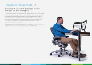 Realoque recursos de TI
Benefício 3: A capacidade de realocar recursos
de TI para ﬁns mais estratégicos
A virtualização libera os funcionários do departamento de TI para tarefas
mais importantes, pois permite a automação de muitas tarefas que antes
precisavam ser feitas manualmente. A produtividade do funcionário é o
que mais estimula o ROI em ambientes virtualizados. Em uma pesquisa
recente, 66% dos gerentes de TI perceberam melhorias operacionais,
sob a forma de suporte e gerenciamento mais eﬁcientes, como
resultado direto da virtualização.7
7

Desktop Virtualization Earns Its Stripes: Intel’s IT Manager Survey on Virtualization. (A virtualização de desktops ganha
seu espaço: pesquisa da Intel sobre virtualização realizada com gerentes de TI.). Setembro de 2011.
http://www.intel.com/content/dam/www/public/us/en/documents/reports/virtualization-desktop-it-benchmarking-surveyreport.pdf.

 