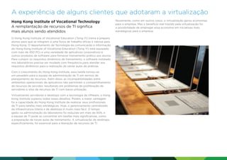 A experiência de alguns clientes que adotaram a virtualização
Hong Kong Institute of Vocational Technology
A reimplantação de recursos de TI significa
mais alunos sendo atendidos
O Hong Kong Institute of Vocational Education (Tsing Yi) treina e prepara
alunos para que se integrem a uma força de trabalho eficaz e valiosa para
Hong Kong. O departamento de Tecnologia da comunicação e informação
do Hong Kong Institute of Vocational Education (Tsing Yi) está equipado
com mais de 450 PCs e uma variedade de aplicativos corporativos e
outros produtos de software para fornecer treinamento prático aos alunos.
Para cumprir os requisitos dinâmicos de treinamento, o software instalado
nos laboratórios precisa ser mudado com frequência para atender aos
requisitos dinâmicos para a realização de várias aulas de práticas.
Com o crescimento do Hong Kong Institute, essa tarefa tornou-se
um pesadelo para a equipe de administração de TI em termos de
planejamento de recursos. Além disso, as incompatibilidades entre
ambientes operacionais de aplicativos não permitiam o compartilhamento
de recursos de servidor, resultando em problemas de proliferação de
servidores e silos de recursos de TI com baixa utilização.
Virtualizando servidores e desktops com a tecnologia da VMware, o Hong
Kong Institute superou todos esses desafios. Porém, a maior vantagem
foi a capacidade do Hong Kong Institute de realocar seus profissionais
de TI para tarefas mais estratégicas. Hoje, o gerenciamento centralizado
da infraestrutura inteira e de desktops é muito mais fácil. O tempo
gasto na administração do laboratório foi reduzido em mais de 50%, e
a equipe de TI pode se concentrar em tarefas mais significativas, como
a preparação de novas aulas de treinamento. A virtualização de desktops,
especificamente, foi essencial para a liberação de recursos de TI.

Novamente, como em outros casos, a virtualização gerou economias
para a empresa. Mas o benefício real trazido pela virtualização foi
a possibilidade de empregar essa economia em iniciativas mais
estratégicas para a empresa.

 