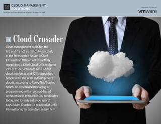 The Wall Street Journal news organization was not involved in the creation of this content.
	 Cloud Crusader
Cloud management skills top the
list, and it’s not a stretch to say that,
in the foreseeable future, a Chief
Information Officer will essentially
morph into a Chief Cloud Officer. Some
73% of IT departments have added
cloud architects and 72% have added
people with the skills to build private
clouds, according to CompTIA. “Having
hands-on experience managing or
programming within a cloud-based
architecture is critical for CIO candidates
today, and it really sets you apart,”
says Adam Charlson, a principal at DHR
International, an executive search firm.
#1
 