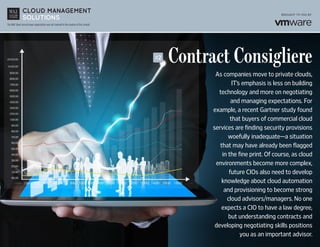 The Wall Street Journal news organization was not involved in the creation of this content.
Contract Consigliere
As companies move to private clouds,
IT’s emphasis is less on building
technology and more on negotiating
and managing expectations. For
example, a recent Gartner study found
that buyers of commercial cloud
services are finding security provisions
woefully inadequate—a situation
that may have already been flagged
in the fine print. Of course, as cloud
environments become more complex,
future CIOs also need to develop
knowledge about cloud automation
and provisioning to become strong
cloud advisors/managers. No one
expects a CIO to have a law degree,
but understanding contracts and
developing negotiating skills positions
you as an important advisor.
#2
 