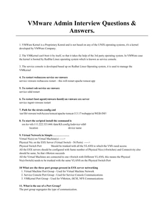 VMware Admin Interview Questions &
Answers.
1. VMWare Kernel is a Proprietary Kenral and is not based on any of the UNIX operating systems, it's a kernel
developed by VMWare Company.
2. The VMKernel can't boot it by itself, so that it takes the help of the 3rd party operating system. In VMWare case
the kernel is booted by RedHat Linux operating system which is known as service console.
3. The service console is developed based up on Redhat Linux Operating system, it is used to manage the
VMKernel
4. To restart webaccess service on vmware
service vmware-webaccess restart – this will restart apache tomcat app
5. To restart ssh service on vmware
service sshd restart
6. To restart host agent(vmware-hostd) on vmware esx server
service mgmt-vmware restart
7. Path for the struts-config.xml
/usr/lib/vmware/webAccess/tomcat/apache-tomcat-5.5.17/webapps/ui/WEB-INF/
8. To start the scripted install the command is
esx ks=nfs:111.222.333.444:/data/KS.config ksdevice=eth0
location device name
9. Virtual Network in Simple……………….
Virtual Nic(s) on Virtual Machine(s) ----->
Physical Nic on the ESX Server (Virtual Switch - 56 Ports) ----->
Physical Switch Port Should be trunked with all the VLANS to which the VM's need access
All the ESX servers should be configured with Same number of Physical Nics (vSwitches) and Connectivity also
should be same, So that vMotion succeeds
All the Virtual Machines are connected to one vSwitch with Different VLANS, this means the Physical
Nic(vSwitch) needs to be trunked with the same VLANS on the Physical Switch Port
10 What are the three port groups present in ESX server networking
1. Virtual Machine Port Group - Used for Virtual Machine Network
2. Service Console Port Group - Used for Service Console Communications
3. VMKernel Port Group - Used for VMotion, iSCSI, NFS Communications
11. What is the use of a Port Group?
The port group segregates the type of communication.
 