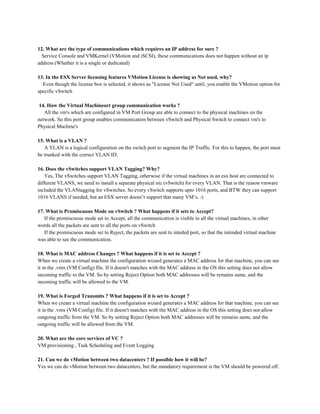 12. What are the type of communications which requires an IP address for sure ?
Service Console and VMKernel (VMotion and iSCSI), these communications does not happen without an ip
address (Whether it is a single or dedicated)
13. In the ESX Server licensing features VMotion License is showing as Not used, why?
Even though the license box is selected, it shows as "License Not Used" until, you enable the VMotion option for
specific vSwitch
14. How the Virtual Machineort group communication works ?
All the vm's which are configured in VM Port Group are able to connect to the physical machines on the
network. So this port group enables communication between vSwitch and Physical Switch to connect vm's to
Physical Machine's
15. What is a VLAN ?
A VLAN is a logical configuration on the switch port to segment the IP Traffic. For this to happen, the port must
be trunked with the correct VLAN ID.
16. Does the vSwitches support VLAN Tagging? Why?
Yes, The vSwitches support VLAN Tagging, otherwise if the virtual machines in an esx host are connected to
different VLANS, we need to install a separate physical nic (vSwitch) for every VLAN. That is the reason vmware
included the VLANtagging for vSwitches. So every vSwitch supports upto 1016 ports, and BTW they can support
1016 VLANS if needed, but an ESX server doesn’t support that many VM’s. :)
17. What is Promiscuous Mode on vSwitch ? What happens if it sets to Accept?
If the promiscuous mode set to Accept, all the communication is visible to all the virtual machines, in other
words all the packets are sent to all the ports on vSwitch
If the promiscuous mode set to Reject, the packets are sent to inteded port, so that the intended virtual machine
was able to see the communication.
18. What is MAC address Changes ? What happens if it is set to Accept ?
When we create a virtual machine the configuration wizard generates a MAC address for that machine, you can see
it in the .vmx (VM Config) file. If it doesn't matches with the MAC address in the OS this setting does not allow
incoming traffic to the VM. So by setting Reject Option both MAC addresses will be remains same, and the
incoming traffic will be allowed to the VM.
19. What is Forged Transmits ? What happens if it is set to Accept ?
When we create a virtual machine the configuration wizard generates a MAC address for that machine, you can see
it in the .vmx (VM Config) file. If it doesn't matches with the MAC address in the OS this setting does not allow
outgoing traffic from the VM. So by setting Reject Option both MAC addresses will be remains same, and the
outgoing traffic will be allowed from the VM.
20. What are the core services of VC ?
VM provisioning , Task Scheduling and Event Logging
21. Can we do vMotion between two datacenters ? If possible how it will be?
Yes we can do vMotion between two datacenters, but the mandatory requirement is the VM should be powered off.
 