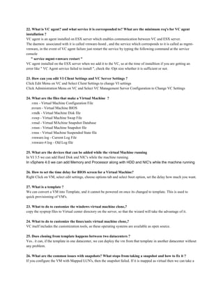 22. What is VC agent? and what service it is corresponded to? What are the minimum req's for VC agent
installation ?
VC agent is an agent installed on ESX server which enables communication between VC and ESX server.
The daemon associated with it is called vmware-hostd , and the service which corresponds to it is called as mgmt-
vmware, in the event of VC agent failure just restart the service by typing the following command at the service
console
" service mgmt-vmware restart "
VC agent installed on the ESX server when we add it to the VC, so at the time of installtion if you are getting an
error like " VC Agent service failed to install ", check the /Opt size whether it is sufficient or not.
23. How can you edit VI Client Settings and VC Server Settings ?
Click Edit Menu on VC and Select Client Settings to change VI settings
Click Administration Menu on VC and Select VC Management Server Configuration to Change VC Settings
24. What are the files that make a Virtual Machine ?
.vmx - Virtual Machine Configuration File
.nvram - Virtual Machine BIOS
.vmdk - Virtual Machine Disk file
.vswp - Virtual Machine Swap File
.vmsd - Virtual MAchine Snapshot Database
.vmsn - Virtual Machine Snapshot file
.vmss - Virtual Machine Suspended State file
.vmware.log - Current Log File
.vmware-#.log - Old Log file
25. What are the devices that can be added while the virtual Machine running
In VI 3.5 we can add Hard Disk and NIC's while the machine running.
In vSphere 4.0 we can add Memory and Processor along with HDD and NIC's while the machine running
26. How to set the time delay for BIOS screen for a Virtual Machine?
Right Click on VM, select edit settings, choose options tab and select boot option, set the delay how much you want.
27. What is a template ?
We can convert a VM into Template, and it cannot be powered on once its changed to template. This is used to
quick provisioning of VM's.
23. What to do to customize the windows virtual machine clone,?
copy the sysprep files to Virtual center directory on the server, so that the wizard will take the advantage of it.
24. What to do to customize the linux/unix virtual machine clone,?
VC itself includes the customization tools, as these operating systems are available as open source.
25. Does cloning from template happens between two datacenters ?
Yes.. it can, if the template in one datacenter, we can deploy the vm from that template in another datacenter without
any problem.
26. What are the common issues with snapshots? What stops from taking a snapshot and how to fix it ?
If you configure the VM with Mapped LUN's, then the snapshot failed. If it is mapped as virtual then we can take a
 