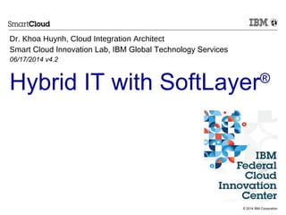 © 2014 IBM Corporation
Hybrid IT with SoftLayer®
Dr. Khoa Huynh, Cloud Integration Architect
Smart Cloud Innovation Lab, IBM Global Technology Services
06/17/2014 v4.2
 