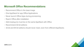 Microsoft Office Recommendations
• Recommend Office in the base image
• One AppStack for app Office Applications
• Never launch Office Apps during provisioning
• Rearm Office after installation
• Add-ins/plug-ins must be on the same AppStack with Office
• Recommend 32-bit editions
• 32-bit and 64-bit editions should never meet, even from different AppStacks
 