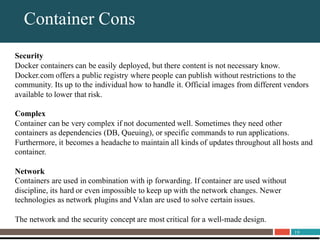 19
About UnitrendsContainer Cons
Security
Docker containers can be easily deployed, but there content is not necessary know.
Docker.com offers a public registry where people can publish without restrictions to the
community. Its up to the individual how to handle it. Official images from different vendors
available to lower that risk.
Complex
Container can be very complex if not documented well. Sometimes they need other
containers as dependencies (DB, Queuing), or specific commands to run applications.
Furthermore, it becomes a headache to maintain all kinds of updates throughout all hosts and
container.
Network
Containers are used in combination with ip forwarding. If container are used without
discipline, its hard or even impossible to keep up with the network changes. Newer
technologies as network plugins and Vxlan are used to solve certain issues.
The network and the security concept are most critical for a well-made design.
 