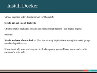 21
About UnitrendsInstall Docker
Virtual machine with Ubuntu Server 16.04 amd64:
$ sudo apt-get install docker.io
Ubuntu fetches packages, installs and starts docker daemon (aka docker engine)
optional:
$ sudo adduser ubuntu docker (this has security implications; re-login to make group-
membership effective)
If you don’t add your working user to docker-group, you will have to run docker-cli-
commands with sudo.
 