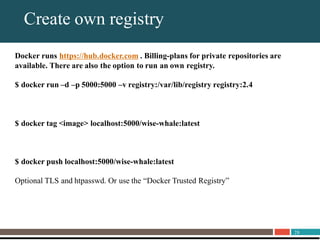 28
About UnitrendsCreate own registry
Docker runs https://hub.docker.com . Billing-plans for private repositories are
available. There are also the option to run an own registry.
$ docker run –d –p 5000:5000 –v registry:/var/lib/registry registry:2.4
$ docker tag <image> localhost:5000/wise-whale:latest
$ docker push localhost:5000/wise-whale:latest
Optional TLS and htpasswd. Or use the “Docker Trusted Registry”
 