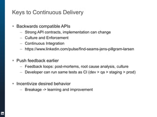 Keys to Continuous Delivery
 Backwards compatible APIs
– Strong API contracts, implementation can change
– Culture and Enforcement
– Continuous Integration
– https://www.linkedin.com/pulse/find-seams-jens-pillgram-larsen
 Push feedback earlier
– Feedback loops: post-mortems, root cause analysis, culture
– Developer can run same tests as CI (dev > qa > staging > prod)
 Incentivize desired behavior
– Breakage -> learning and improvement
 