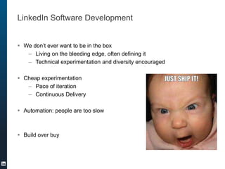 LinkedIn Software Development
 We don’t ever want to be in the box
– Living on the bleeding edge, often defining it
– Technical experimentation and diversity encouraged
 Cheap experimentation
– Pace of iteration
– Continuous Delivery
 Automation: people are too slow
 Build over buy
 