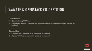 VMWARE & OPENSTACK CO-OPETITION
Co-operation
1. Openstack using VMWare
2. Complement features - VMWare (live migration, DRS etc) & OpenStack (Object Storage for
backups)

Competition
1. Customers see Openstack as an alternative to VMWare
2. Migrate VMWare environment to a neutral environment

 