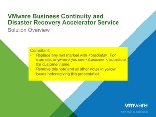 © 2014 VMware Inc. All rights reserved.
VMware Business Continuity and
Disaster Recovery Accelerator Service
Solution Overview
Consultant:
• Replace any text marked with <brackets>. For
example, anywhere you see <Customer>, substitute
the customer name.
• Remove this note and all other notes in yellow
boxes before giving this presentation.
 