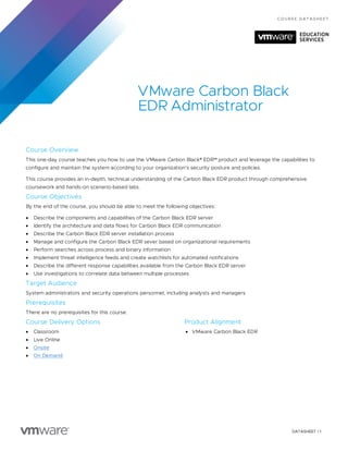 DATASHEET | 1
CO URS E DA T A S HEET
VMware Carbon Black
EDR Administrator
Course Overview
This one-day course teaches you how to use the VMware Carbon Black® EDR™ product and leverage the capabilities to
configure and maintain the system according to your organization’s security posture and policies.
This course provides an in-depth, technical understanding of the Carbon Black EDR product through comprehensive
coursework and hands-on scenario-based labs.
Course Objectives
By the end of the course, you should be able to meet the following objectives:
• Describe the components and capabilities of the Carbon Black EDR server
• Identify the architecture and data flows for Carbon Black EDR communication
• Describe the Carbon Black EDR server installation process
• Manage and configure the Carbon Black EDR sever based on organizational requirements
• Perform searches across process and binary information
• Implement threat intelligence feeds and create watchlists for automated notifications
• Describe the different response capabilities available from the Carbon Black EDR server
• Use investigations to correlate data between multiple processes
Target Audience
System administrators and security operations personnel, including analysts and managers
Prerequisites
There are no prerequisites for this course.
Course Delivery Options
• Classroom
• Live Online
• Onsite
• On Demand
Product Alignment
• VMware Carbon Black EDR
 