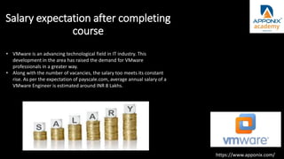 Salary expectation after completing
course
• VMware is an advancing technological field in IT industry. This
development in the area has raised the demand for VMware
professionals in a greater way.
• Along with the number of vacancies, the salary too meets its constant
rise. As per the expectation of payscale.com, average annual salary of a
VMware Engineer is estimated around INR 8 Lakhs.
https://www.apponix.com/
 