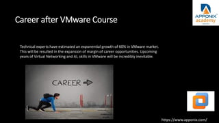 Career after VMware Course
Technical experts have estimated an exponential growth of 60% in VMware market.
This will be resulted in the expansion of margin of career opportunities. Upcoming
years of Virtual Networking and AI, skills in VMware will be incredibly inevitable.
https://www.apponix.com/
 
