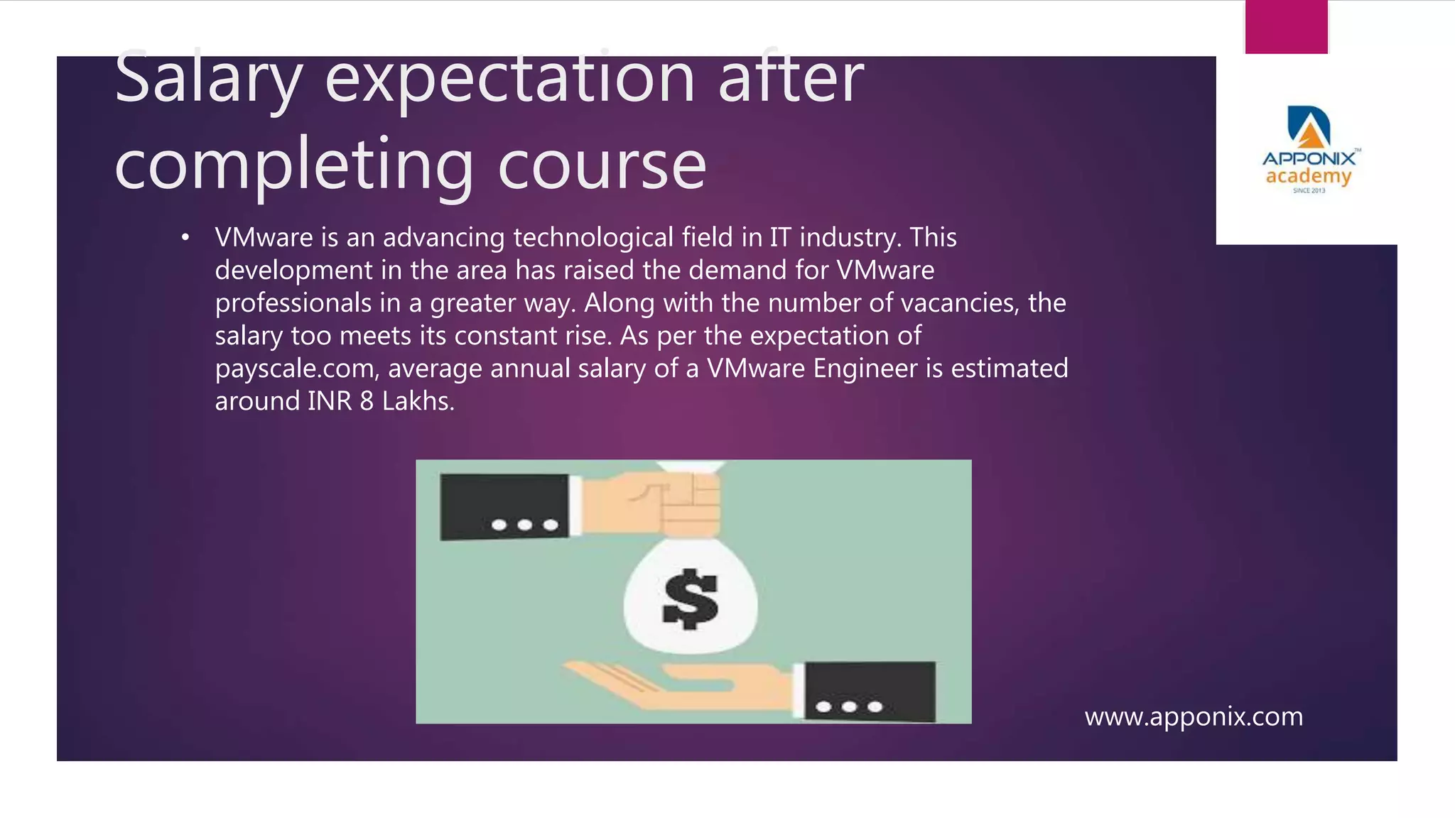 Salary expectation after
completing course
www.apponix.com
• VMware is an advancing technological field in IT industry. This
development in the area has raised the demand for VMware
professionals in a greater way. Along with the number of vacancies, the
salary too meets its constant rise. As per the expectation of
payscale.com, average annual salary of a VMware Engineer is estimated
around INR 8 Lakhs.
 