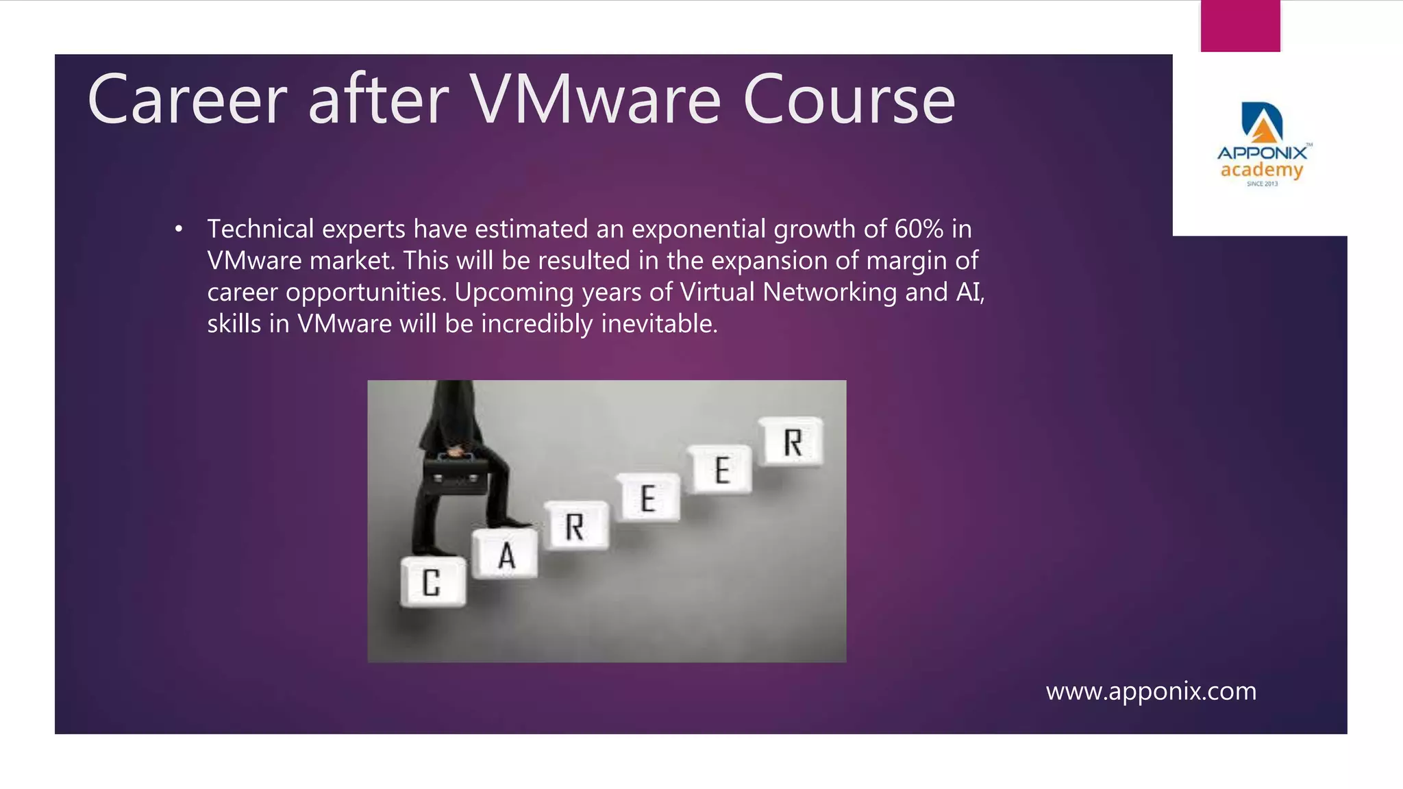 Career after VMware Course
www.apponix.com
• Technical experts have estimated an exponential growth of 60% in
VMware market. This will be resulted in the expansion of margin of
career opportunities. Upcoming years of Virtual Networking and AI,
skills in VMware will be incredibly inevitable.
 