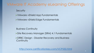 VMware IT Academy eLearning Offerings 
Security 
VMware vShield App Fundamentals 
VMware vShield Edge Fundamentals Business Continuity 
Site Recovery Manager (SRM) 4.1 Fundamentals 
DRBC Design - Disaster Recovery and Business Continuity 
18 
http://www.certificationkey.com/VCP550.html  