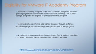 Eligibility for VMware IT Academy Program 
 VMware Academy program open to Accredited, degree & diploma granting higher education institutions worldwide offering 2- or 4- year college programs are eligible to participate in the program 
 Technical schools offering accredited degrees through distance education programs are also eligible to participate in the program 
 No minimum course enrollment commitment (i.e. Academy members can scale classes as the markets and opportunity demand) 
http://www.certificationkey.com/VCP550.html  
