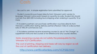 24 
Program Costs 
 No cost to Join. A simple registration form submitted for approval. 
 Student course kits purchased directly from VMware’s print vendor to leverage VMware’s price point based on quantity & scale. Student kits should cost less than $50 USD including tax & shipping when ordering in quantity 10 or more. 
IT Academy partners can purchase certification vouchers directly from VMware’s certification testing delivery partner (Pearson VUE) at a discounted rate of 70% off commercial cost. 
 IT Academy partners receive eLearning courses to use at “No Charge” to supplement instructor led courses or for reference for any courses desired. 
Note: eLearning courses do not satisfy the prerequisite for the VMware VCP Certification. The cost of printing, shipping and taxes will vary by region as will the cost of certification test delivery. 
http://www.certificationkey.com/VCP550.html  