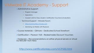 VMware IT Academy - Support 
Administrative Support: 
Program Manager 
Operations 
myLearn LMS for Class, Student, Certification Vouchers & Evaluations 
Technical Support - VMware Forum: 
http://communities.vmware.com 
Mentoring via WebEx with Playback 
Course Materials – Gilmore – Dedicated School Storefront 
Certification – Pearson VUE – Redeemable Discount Vouchers 
Hardware – Recommendations on either physical servers or virtual via NETLAB+ from NDG 
http://www.certificationkey.com/VCP550.html  