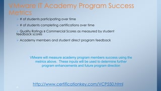 26 
VMware IT Academy Program Success Metrics 
 # of students participating over time 
 # of students completing certifications over time 
 Quality Ratings ≥ Commercial Scores as measured by student feedback scores 
 Academy members and student direct program feedback 
VMware will measure academy program members success using the metrics above. These inputs will be used to determine further program enhancements and future program direction 
http://www.certificationkey.com/VCP550.html  