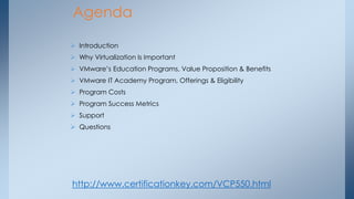 Agenda 
Introduction 
Why Virtualization Is Important 
VMware’s Education Programs, Value Proposition & Benefits 
VMware IT Academy Program, Offerings & Eligibility 
Program Costs 
Program Success Metrics 
Support 
Questions 
http://www.certificationkey.com/VCP550.html  