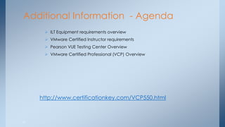 37 
Additional Information - Agenda 
ILT Equipment requirements overview 
VMware Certified Instructor requirements 
Pearson VUE Testing Center Overview 
VMware Certified Professional (VCP) Overview 
http://www.certificationkey.com/VCP550.html  
