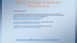 Server, Storage & Network Infrastructure 
•Server Requirements: 
• A VMware certified x86 (Intel Xeon or AMD Opteron) based 64bit server with 2GB RAM or more (4 or 8 GB recommeded), 36GB local disk storage (72GB or more recommended) & DVD ROM & access to Keyboard, mouse & monitor capabilities (see http://www.vmware.com/pdf/vi3_systems_guide.pdf & http://www.vmware.com/pdf/vi3_io_guide.pdf ) 
• A minimum of 3 x 1Gbit NIC interface cards ( see supported NIC models http://www.vmware.com/pdf/vi3_io_guide.pdf ) 
• A minimum of 1 VMware supported Fibre Channel adapter per server (http://www.vmware.com/pdf/vi3_san_guide.pdf) 
• 
38 
http://www.certificationkey.com/VCP550.html  