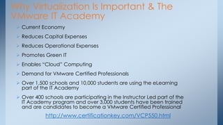 Why Virtualization Is Important & The VMware IT Academy 
Current Economy 
Reduces Capital Expenses 
Reduces Operational Expenses 
Promotes Green IT 
Enables “Cloud” Computing 
Demand for VMware Certified Professionals 
Over 1,500 schools and 10,000 students are using the eLearning part of the IT Academy 
Over 400 schools are participating in the Instructor Led part of the IT Academy program and over 3,000 students have been trained and are candidates to become a VMware Certified Professional 
http://www.certificationkey.com/VCP550.html  