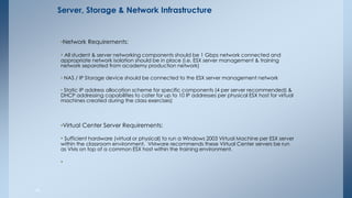 •Network Requirements: 
• All student & server networking components should be 1 Gbps network connected and appropriate network isolation should be in place (i.e. ESX server management & training network separated from academy production network) 
• NAS / IP Storage device should be connected to the ESX server management network 
• Static IP address allocation scheme for specific components (4 per server recommended) & DHCP addressing capabilities to cater for up to 10 IP addresses per physical ESX host for virtual machines created during the class exercises) 
•Virtual Center Server Requirements: 
• Sufficient hardware (virtual or physical) to run a Windows 2003 Virtual Machine per ESX server within the classroom environment. VMware recommends these Virtual Center servers be run as VMs on top of a common ESX host within the training environment. 
• 
40 
Server, Storage & Network Infrastructure 
 