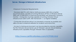 •Classroom Computer Requirements: 
• Standard x86 PCs with Intel or AMD processors (500 Mhz or better recommended) capable of running Windows XP Pro or Windows Server 2003 with 512MB RAM or more recommended) with keyboard, mouse & monitor. Computers must be capable of running VMware Virtual Infrastructure Client (with .NET framework 1.1 or higher installed). 
• Computers should be setup in as standard a manner as possible and allow access to external websites for students and instructors. 
• Access to training environment can be provided by remote capability. For this VMware recommends use of VMware’s secure Virtual Desktop Infrastructure capability through VMware View 3 capability. 
41 
Server, Storage & Network Infrastructure 
http://www.certificationkey.com/VCP550.html  