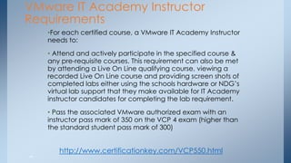 VMware IT Academy Instructor Requirements 
•For each certified course, a VMware IT Academy Instructor needs to: 
• Attend and actively participate in the specified course & any pre-requisite courses. This requirement can also be met by attending a Live On Line qualifying course, viewing a recorded Live On Line course and providing screen shots of completed labs either using the schools hardware or NDG’s virtual lab support that they make available for IT Academy instructor candidates for completing the lab requirement. 
• Pass the associated VMware authorized exam with an instructor pass mark of 350 on the VCP 4 exam (higher than the standard student pass mark of 300) 
44 
http://www.certificationkey.com/VCP550.html  