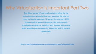 Why Virtualization Is Important Part Two 
Tom Silver, senior VP and chief marketing officer for the 
technology jobs Web site Dice.com, says that the total job 
count for his site was down 12 percent from January 2008 
through the first week of November. But for those with 
virtualization experience, including both VMware and general 
skills, available jobs increased by 43 percent and 37 percent, 
respectively. 
Source: http://virtualizationreview.com/features/print.aspx?editorialsid=2604  