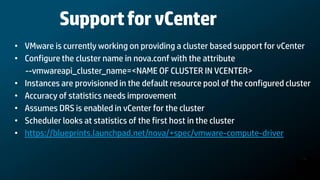 Support for vCenter
• VMware is currently working on providing a cluster based support for vCenter
• Configure the cluster name in nova.conf with the attribute
  --vmwareapi_cluster_name=<NAME OF CLUSTER IN VCENTER>
• Instances are provisioned in the default resource pool of the configured cluster
• Accuracy of statistics needs improvement
• Assumes DRS is enabled in vCenter for the cluster
• Scheduler looks at statistics of the first host in the cluster
• https://blueprints.launchpad.net/nova/+spec/vmware-compute-driver
 