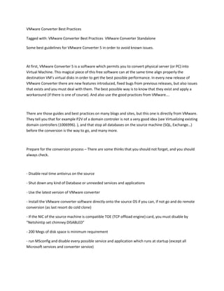 VMware Converter Best Practices

Tagged with: VMware Converter Best Practices VMware Converter Standalone

Some best guidelines for VMware Converter 5 in order to avoid known issues.



At first, VMware Converter 5 is a software which permits you to convert physical server (or PC) into
Virtual Machine. This magical piece of this free software can at the same time align properly the
destination VM’s virtual disks in order to get the best possible performance. In every new release of
VMware Converter there are new features introduced, fixed bugs from previous releases, but also issues
that exists and you must deal with them. The best possible way is to know that they exist and apply a
workaround (if there is one of course). And also use the good practices from VMware….



There are those guides and best practices on many blogs and sites, but this one is directly from VMware.
They tell you that for example P2V of a domain controler is not a very good idea (see Virtualizing existing
domain controllers (1006996). ), and that stop all databases on the source machine (SQL, Exchange…)
before the conversion is the way to go, and many more.



Prepare for the conversion process – There are some thinks that you should not forget, and you should
always check.



- Disable real time antivirus on the source

- Shut down any kind of Database or unneeded services and applications

- Use the latest version of VMware converter

- Install the VMware converter software directly onto the source OS if you can, if not go and do remote
conversion (as last resort do cold clone)

- If the NIC of the source machine is compatible TOE (TCP offload engine) card, you must disable by
“Netshintip set chimney DISABLED”

- 200 Megs of disk space is minimum requirement

- run MSconfig and disable every possible service and application which runs at startup (except all
Microsoft services and converter service)
 