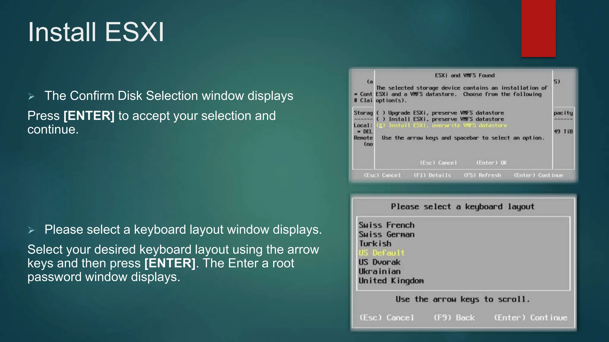  The Confirm Disk Selection window displays
Press [ENTER] to accept your selection and
continue.
 Please select a keyboard layout window displays.
Select your desired keyboard layout using the arrow
keys and then press [ENTER]. The Enter a root
password window displays.
Install ESXI
 