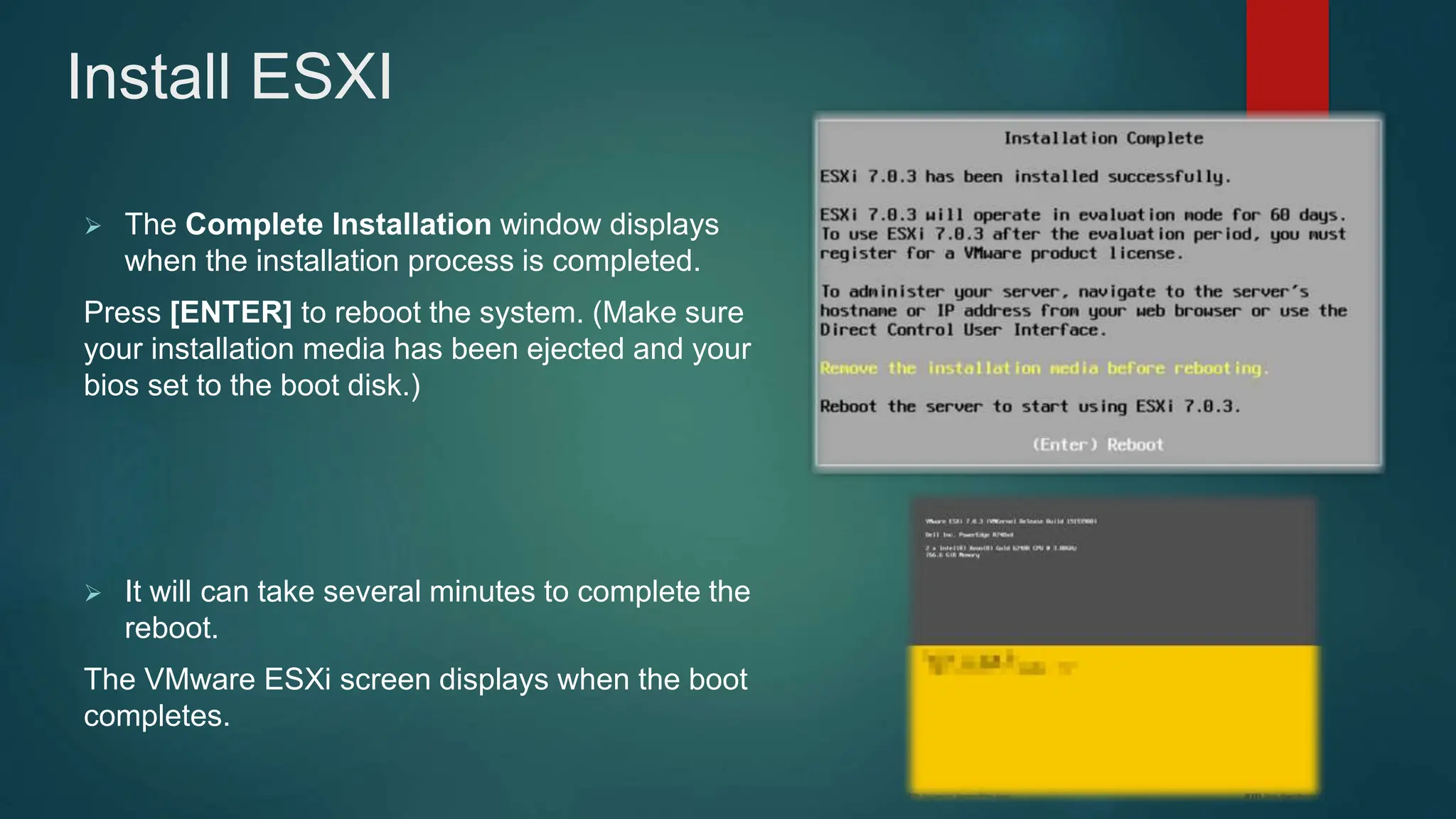  The Complete Installation window displays
when the installation process is completed.
Press [ENTER] to reboot the system. (Make sure
your installation media has been ejected and your
bios set to the boot disk.)
 It will can take several minutes to complete the
reboot.
The VMware ESXi screen displays when the boot
completes.
Install ESXI
 