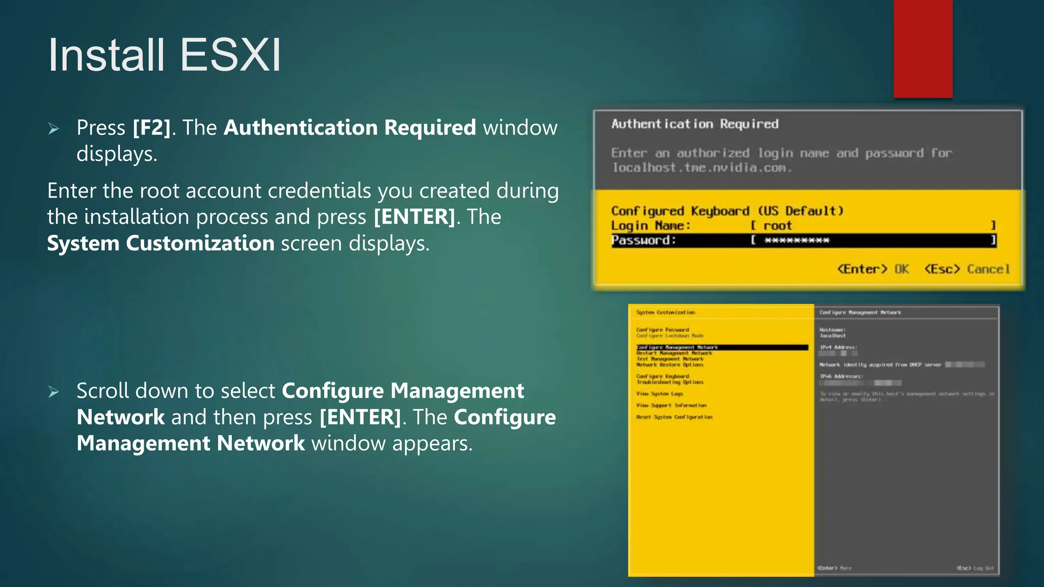  Press [F2]. The Authentication Required window
displays.
Enter the root account credentials you created during
the installation process and press [ENTER]. The
System Customization screen displays.
 Scroll down to select Configure Management
Network and then press [ENTER]. The Configure
Management Network window appears.
Install ESXI
 